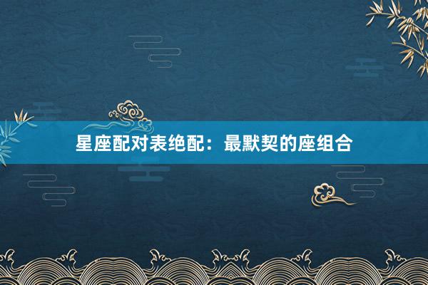 星座配对表绝配：最默契的座组合
