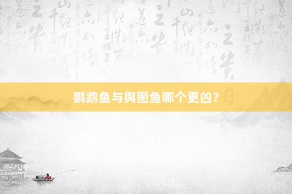 鹦鹉鱼与舆图鱼哪个更凶？