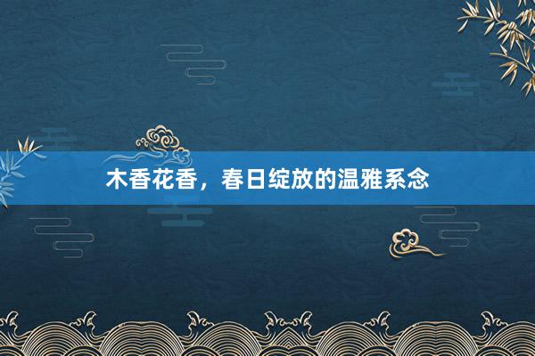 木香花香，春日绽放的温雅系念
