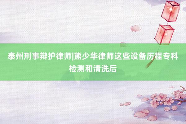 泰州刑事辩护律师|熊少华律师这些设备历程专科检测和清洗后